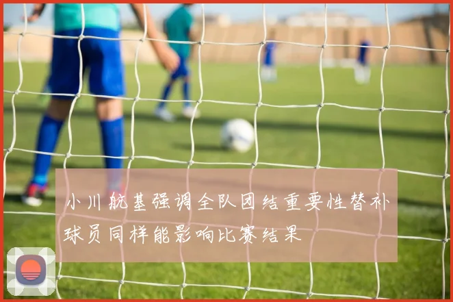 小川航基强调全队团结重要性替补球员同样能影响比赛结果