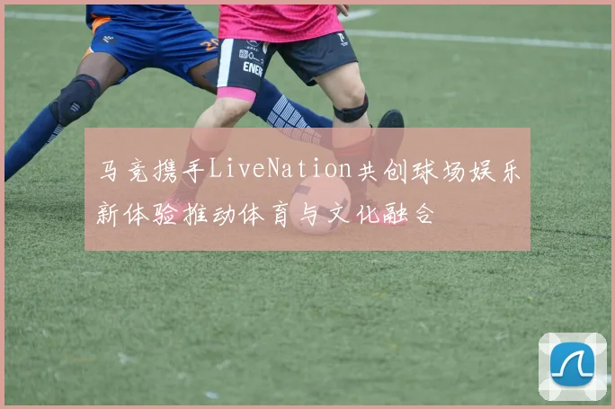 马竞携手LiveNation共创球场娱乐新体验推动体育与文化融合
