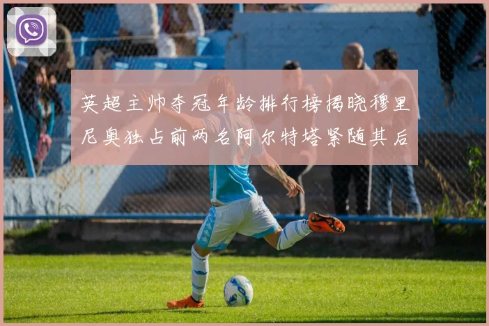 英超主帅夺冠年龄排行榜揭晓穆里尼奥独占前两名阿尔特塔紧随其后