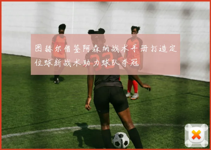 图赫尔借鉴阿森纳战术手册打造定位球新战术助力球队夺冠