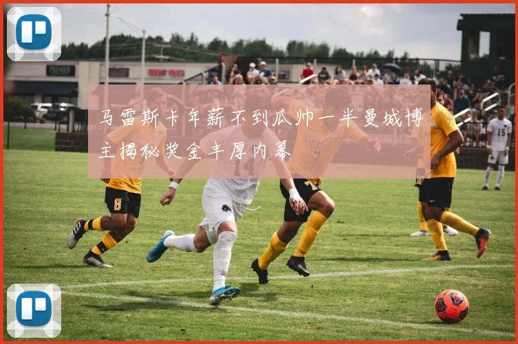 马雷斯卡年薪不到瓜帅一半曼城博主揭秘奖金丰厚内幕