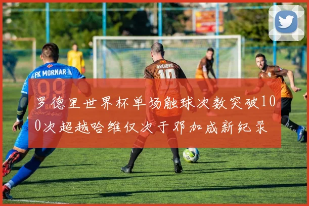 罗德里世界杯单场触球次数突破100次超越哈维仅次于邓加成新纪录