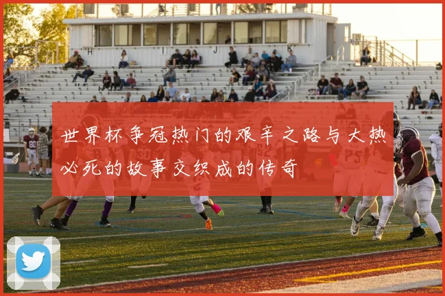 世界杯争冠热门的艰辛之路与大热必死的故事交织成的传奇