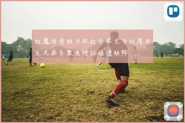 红魔传奇助力双红会弗兰与达席尔瓦兄弟齐聚老特拉福德助阵