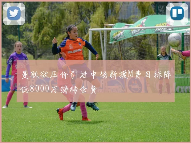 曼联欲压价引进中场新援M费目标降低8000万镑转会费