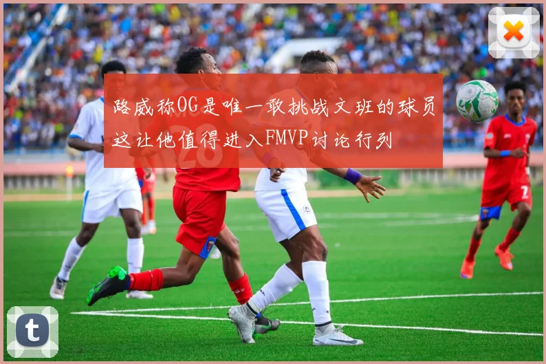 路威称OG是唯一敢挑战文班的球员这让他值得进入FMVP讨论行列